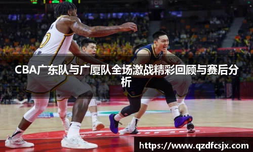 CBA广东队与广厦队全场激战精彩回顾与赛后分析